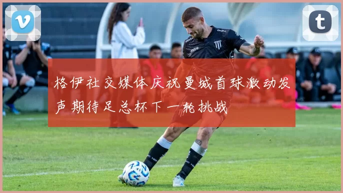 格伊社交媒体庆祝曼城首球激动发声期待足总杯下一轮挑战