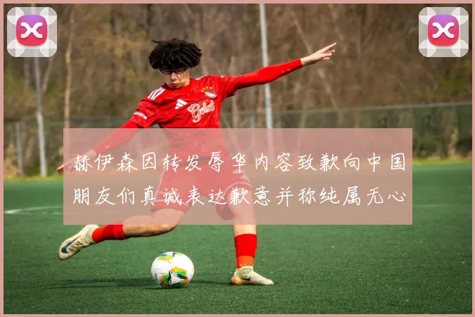 赫伊森因转发辱华内容致歉向中国朋友们真诚表达歉意并称纯属无心之过