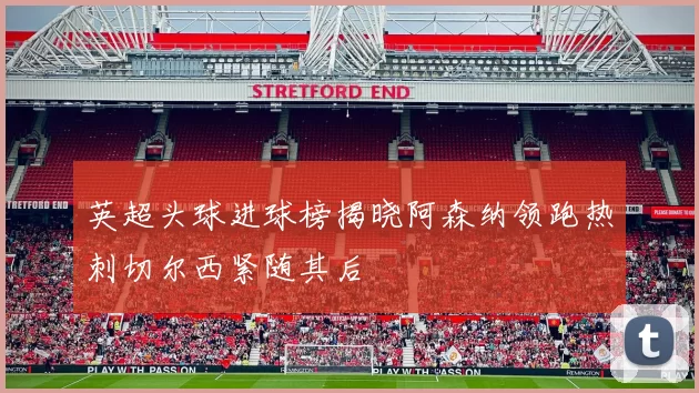 英超头球进球榜揭晓阿森纳领跑热刺切尔西紧随其后
