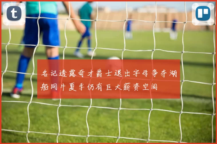 名记透露奇才爵士退出字母争夺湖船网牛夏季仍有巨大薪资空间