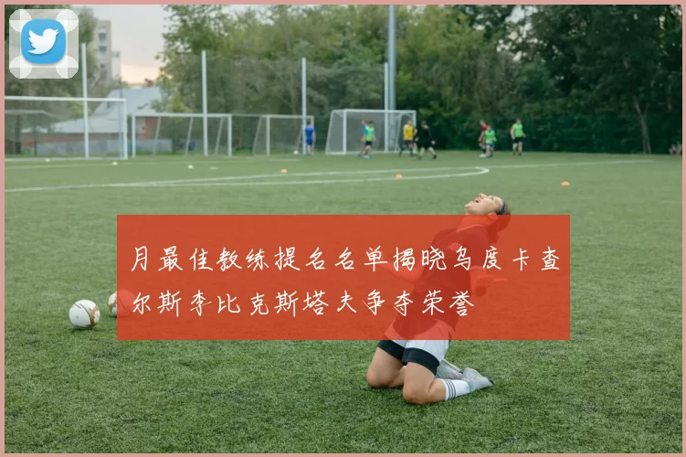 月最佳教练提名名单揭晓乌度卡查尔斯李比克斯塔夫争夺荣誉