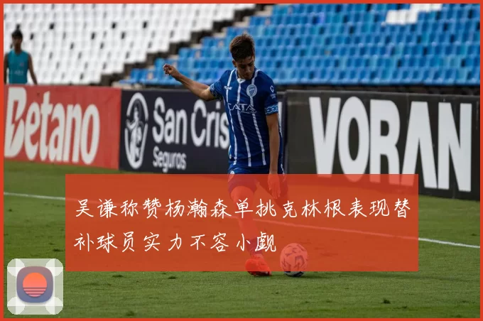 吴谦称赞杨瀚森单挑克林根表现替补球员实力不容小觑