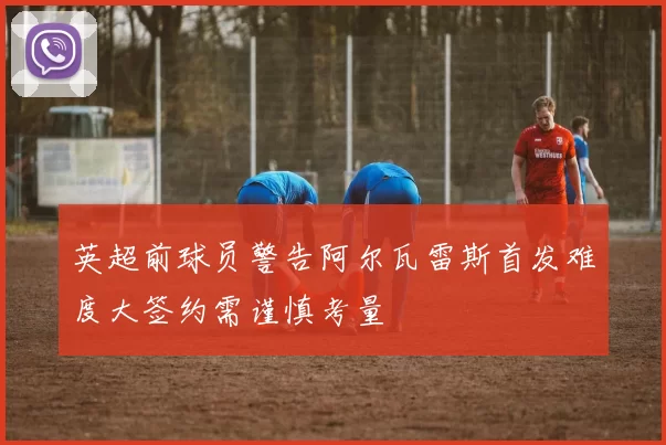 英超前球员警告阿尔瓦雷斯首发难度大签约需谨慎考量