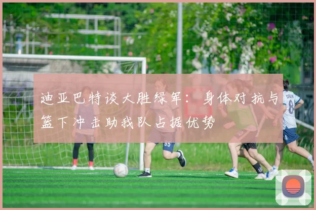 迪亚巴特谈大胜绿军：身体对抗与篮下冲击助我队占据优势