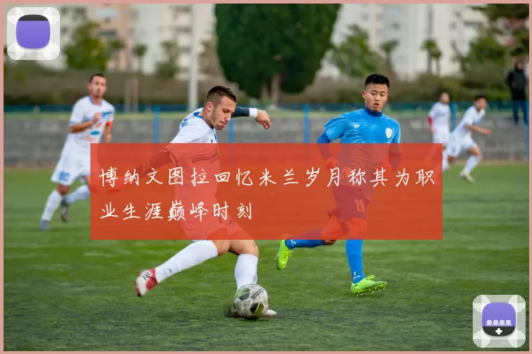 博纳文图拉回忆米兰岁月称其为职业生涯巅峰时刻