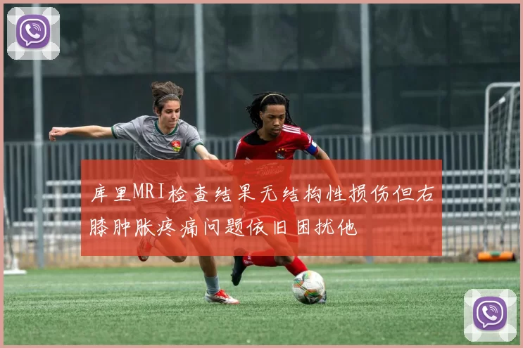 库里MRI检查结果无结构性损伤但右膝肿胀疼痛问题依旧困扰他