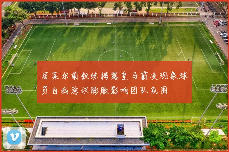 居莱尔前教练揭露皇马霸凌现象球员自我意识膨胀影响团队氛围