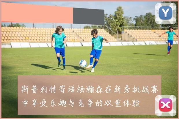 斯普利特寄语杨瀚森在新秀挑战赛中享受乐趣与竞争的双重体验