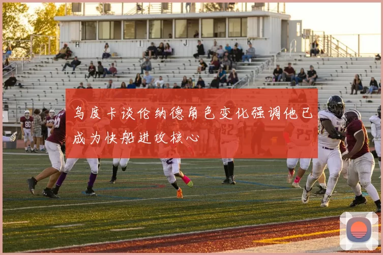 乌度卡谈伦纳德角色变化强调他已成为快船进攻核心