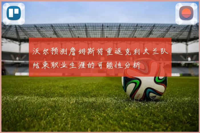 沃尔预测詹姆斯将重返克利夫兰队结束职业生涯的可能性分析