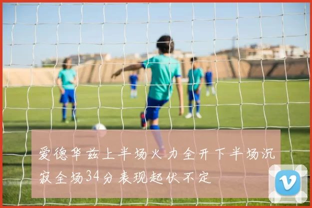 爱德华兹上半场火力全开下半场沉寂全场34分表现起伏不定