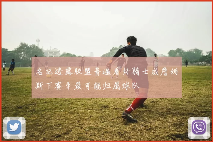 名记透露联盟普遍看好骑士成詹姆斯下赛季最可能归属球队
