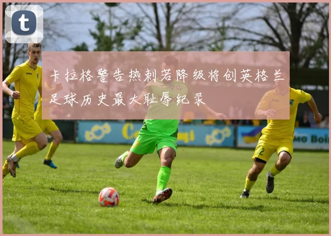 卡拉格警告热刺若降级将创英格兰足球历史最大耻辱纪录