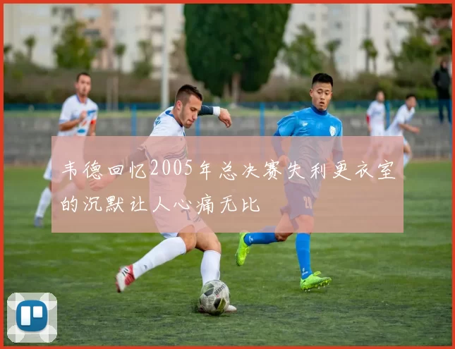 韦德回忆2005年总决赛失利更衣室的沉默让人心痛无比