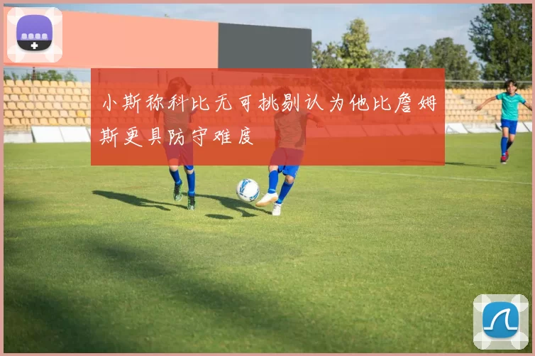 小斯称科比无可挑剔认为他比詹姆斯更具防守难度
