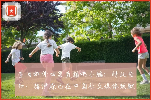 皇马邮件回复直播吧小编：特此告知，赫伊森已在中国社交媒体致歉
