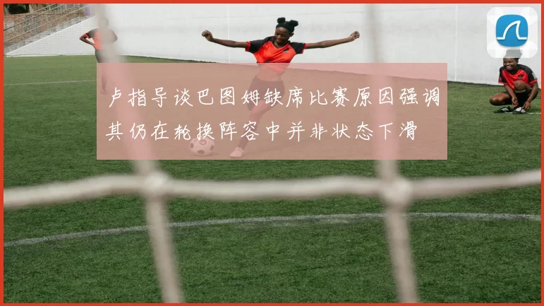 卢指导谈巴图姆缺席比赛原因强调其仍在轮换阵容中并非状态下滑