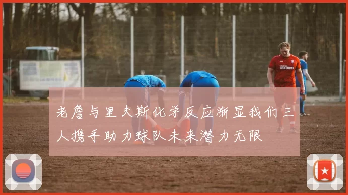老詹与里夫斯化学反应渐显我们三人携手助力球队未来潜力无限