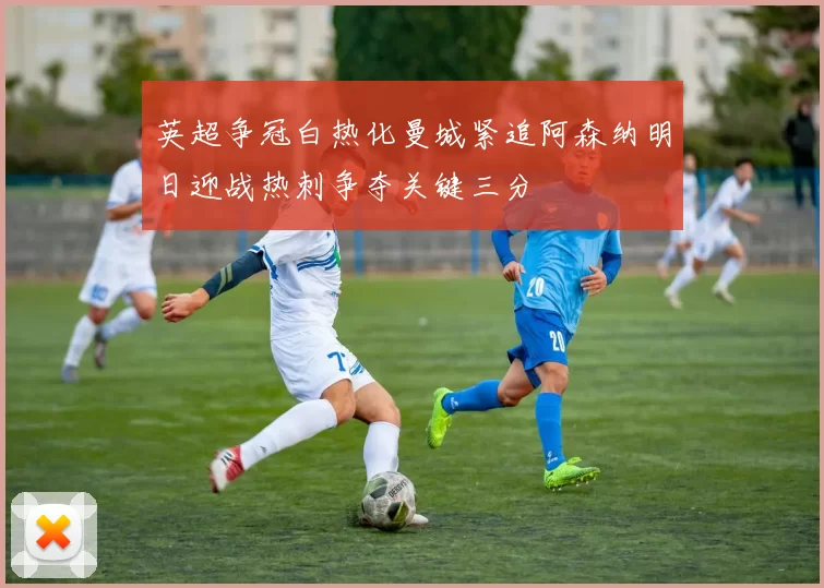 英超争冠白热化曼城紧追阿森纳明日迎战热刺争夺关键三分