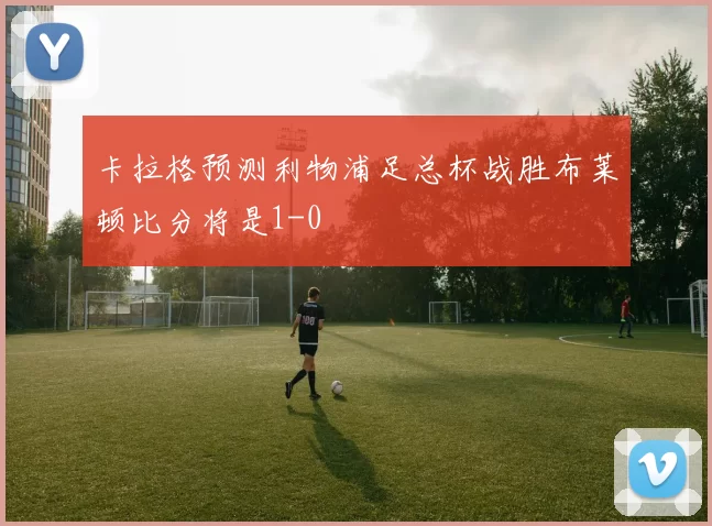 卡拉格预测利物浦足总杯战胜布莱顿比分将是1-0