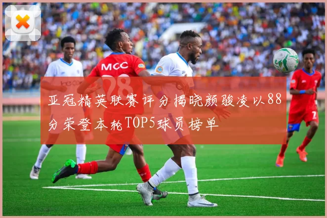 亚冠精英联赛评分揭晓颜骏凌以88分荣登本轮TOP5球员榜单